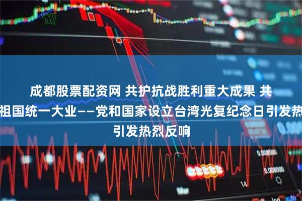 成都股票配资网 共护抗战胜利重大成果 共同推进祖国统一大业——党和国家设立台湾光复纪念日引发热烈反响