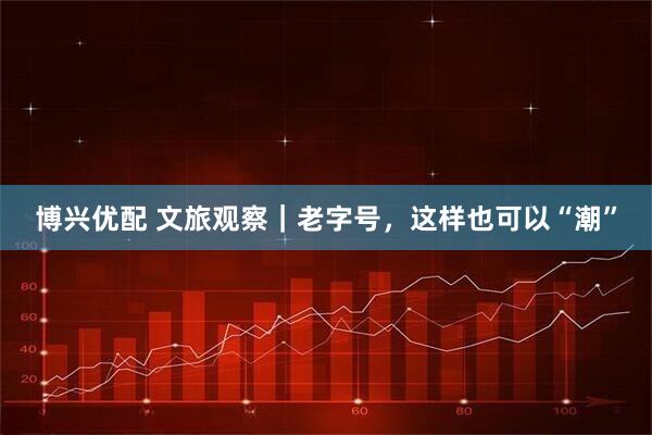 博兴优配 文旅观察｜老字号，这样也可以“潮”