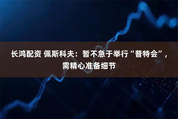 长鸿配资 佩斯科夫：暂不急于举行“普特会”，需精心准备细节