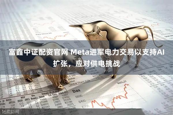 富鑫中证配资官网 Meta进军电力交易以支持AI扩张，应对供电挑战