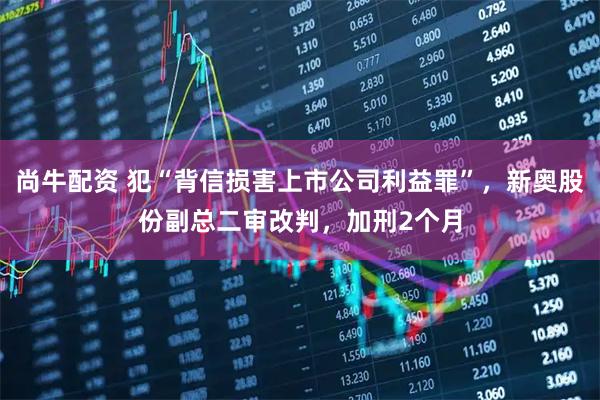 尚牛配资 犯“背信损害上市公司利益罪”，新奥股份副总二审改判，加刑2个月