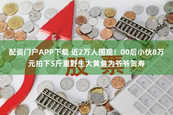 配资门户APP下载 近2万人围观！00后小伙8万元拍下5斤重野生大黄鱼为爷爷贺寿