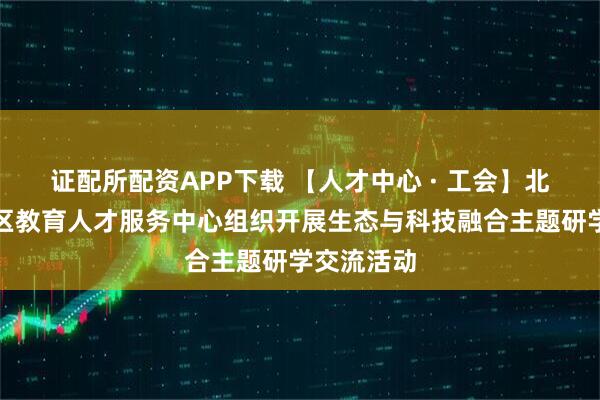 证配所配资APP下载 【人才中心 · 工会】北京市海淀区教育人才服务中心组织开展生态与科技融合主题研学交流活动