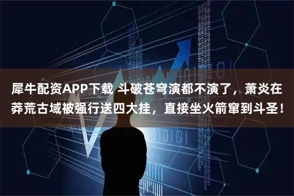 犀牛配资APP下载 斗破苍穹演都不演了，萧炎在莽荒古域被强行送四大挂，直接坐火箭窜到斗圣！
