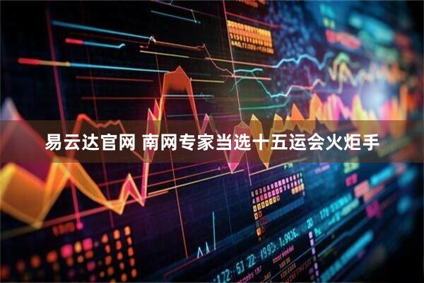 易云达官网 南网专家当选十五运会火炬手