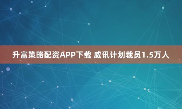 升富策略配资APP下载 威讯计划裁员1.5万人
