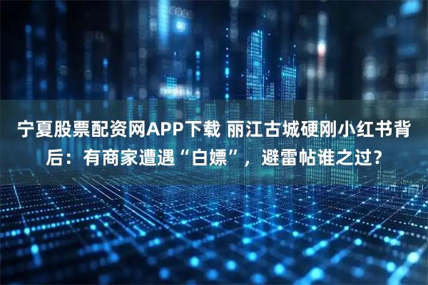 宁夏股票配资网APP下载 丽江古城硬刚小红书背后：有商家遭遇“白嫖”，避雷帖谁之过？