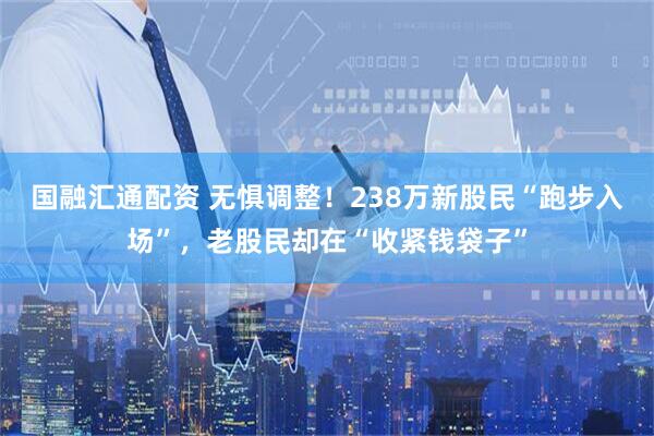 国融汇通配资 无惧调整！238万新股民“跑步入场”，老股民却在“收紧钱袋子”