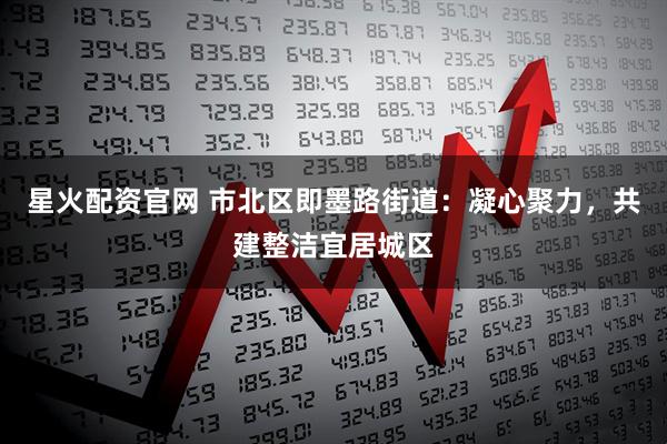 星火配资官网 市北区即墨路街道：凝心聚力，共建整洁宜居城区