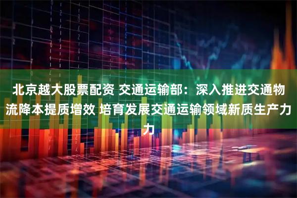 北京越大股票配资 交通运输部：深入推进交通物流降本提质增效 培育发展交通运输领域新质生产力