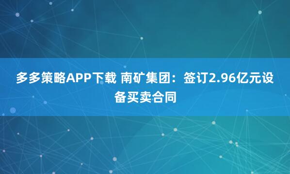 多多策略APP下载 南矿集团：签订2.96亿元设备买卖合同