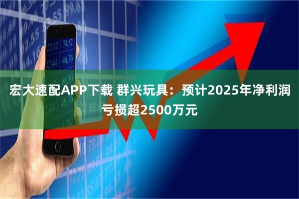 宏大速配APP下载 群兴玩具：预计2025年净利润亏损超2500万元