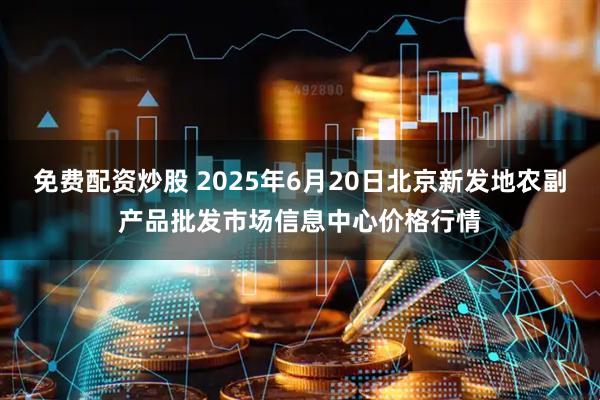 免费配资炒股 2025年6月20日北京新发地农副产品批发市场信息中心价格行情