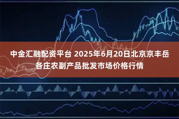 中金汇融配资平台 2025年6月20日北京京丰岳各庄农副产品批发市场价格行情