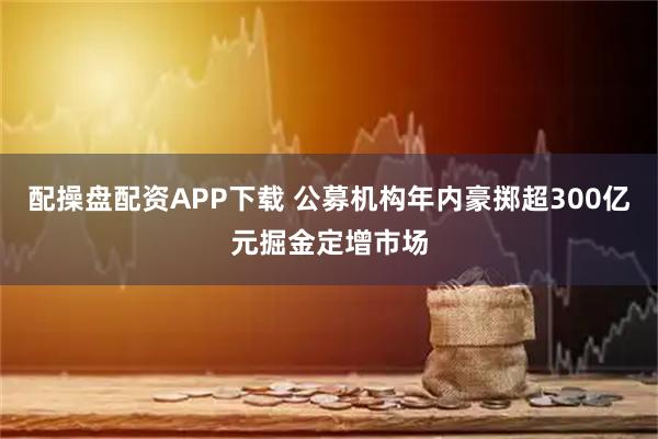 配操盘配资APP下载 公募机构年内豪掷超300亿元掘金定增市场