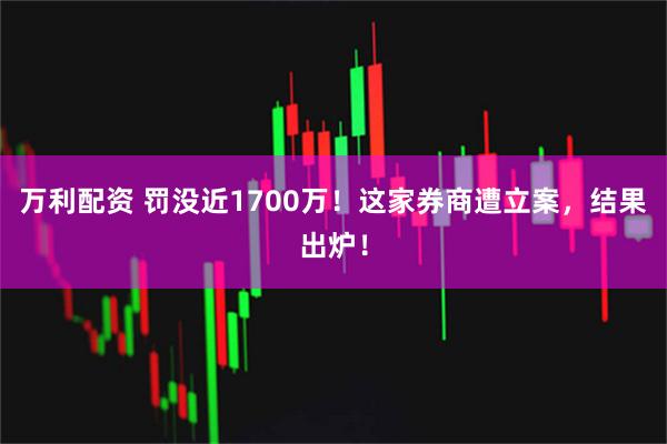 万利配资 罚没近1700万！这家券商遭立案，结果出炉！